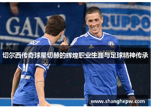 切尔西传奇球星切赫的辉煌职业生涯与足球精神传承