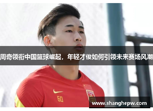 周奇领衔中国篮球崛起，年轻才俊如何引领未来赛场风潮