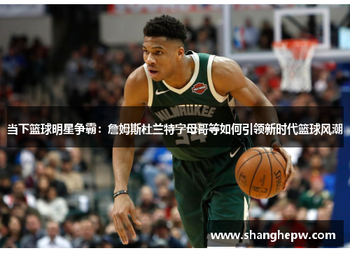 当下篮球明星争霸：詹姆斯杜兰特字母哥等如何引领新时代篮球风潮