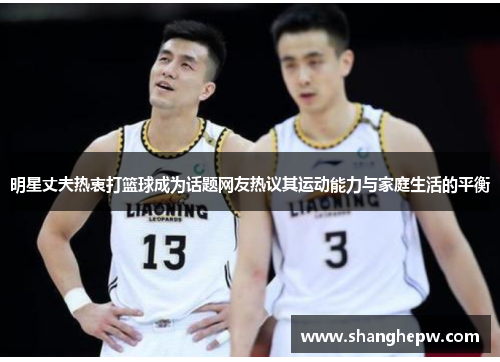 明星丈夫热衷打篮球成为话题网友热议其运动能力与家庭生活的平衡