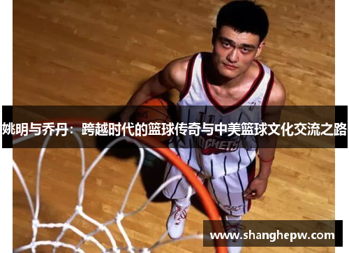 姚明与乔丹：跨越时代的篮球传奇与中美篮球文化交流之路