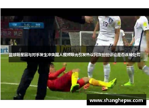篮球明星因与对手发生冲突踢人视频曝光引发热议网友纷纷评论是否该被处罚