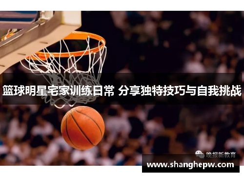 篮球明星宅家训练日常 分享独特技巧与自我挑战