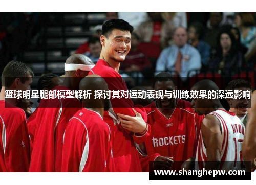 篮球明星腿部模型解析 探讨其对运动表现与训练效果的深远影响