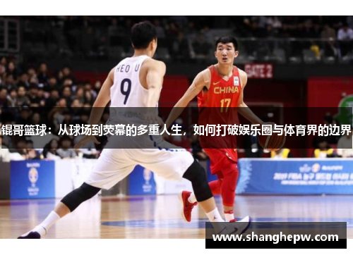 锟哥篮球：从球场到荧幕的多重人生，如何打破娱乐圈与体育界的边界